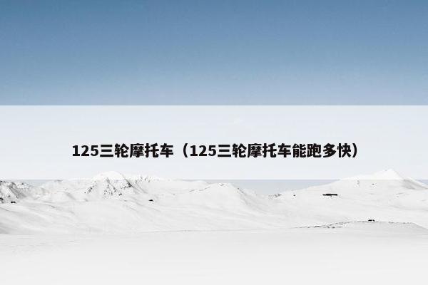 125三轮摩托车（125三轮摩托车能跑多快）