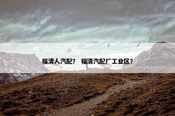 福清人汽配？ 福清汽配厂工业区？
