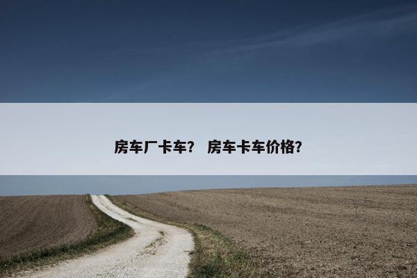房车厂卡车？ 房车卡车价格？