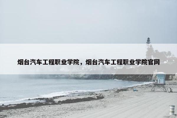 烟台汽车工程职业学院，烟台汽车工程职业学院官网