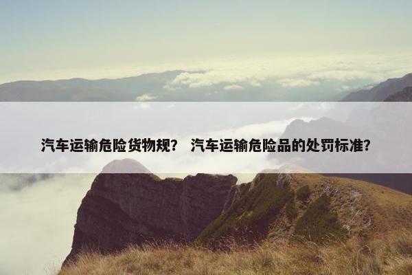 汽车运输危险货物规？ 汽车运输危险品的处罚标准？