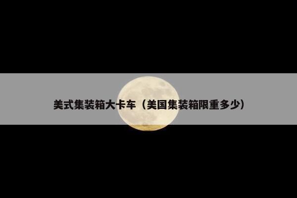 美式集装箱大卡车（美国集装箱限重多少）
