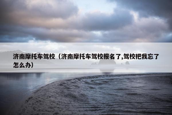 济南摩托车驾校（济南摩托车驾校报名了,驾校把我忘了怎么办）
