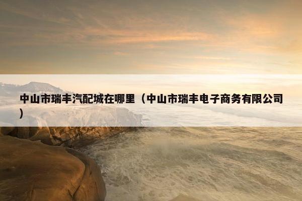 中山市瑞丰汽配城在哪里（中山市瑞丰电子商务有限公司）