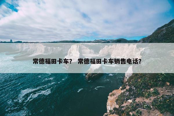 常德福田卡车？ 常德福田卡车销售电话？