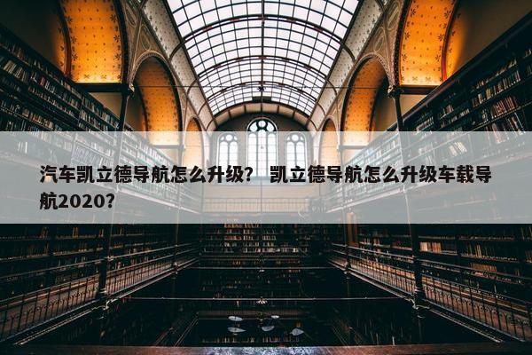汽车凯立德导航怎么升级？ 凯立德导航怎么升级车载导航2020？