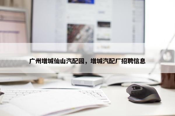 广州增城仙山汽配园，增城汽配厂招聘信息
