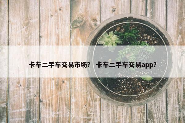 卡车二手车交易市场？ 卡车二手车交易app？