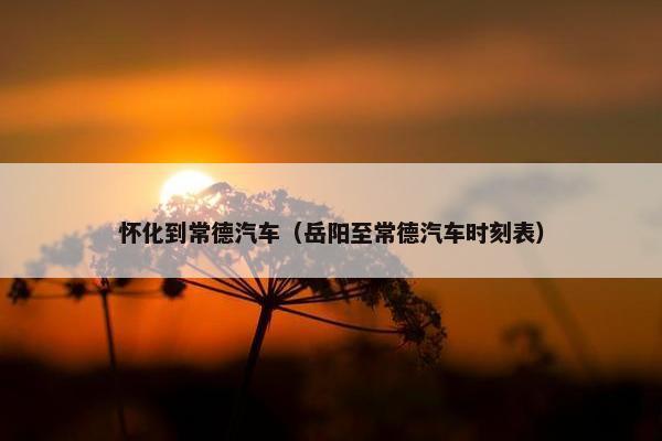 怀化到常德汽车（岳阳至常德汽车时刻表）